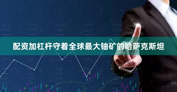 配资加杠杆守着全球最大铀矿的哈萨克斯坦