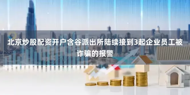 北京炒股配资开户含谷派出所陆续接到3起企业员工被诈骗的报警