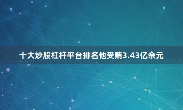 十大炒股杠杆平台排名他受贿3.43亿余元
